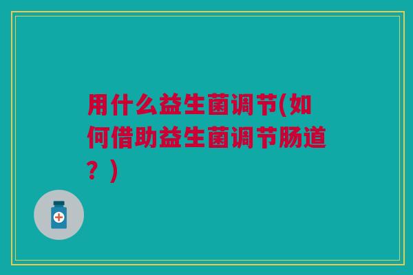 用什么益生菌调节(如何借助益生菌调节肠道?) 用什么益生菌调节(如何借助益生菌调节肠道?)