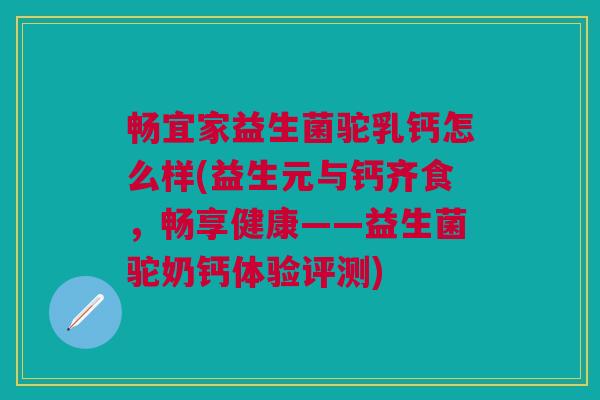 畅宜家益生菌驼乳钙怎么样(益生元与钙齐食,畅享健康——益生菌驼奶钙体验评测)