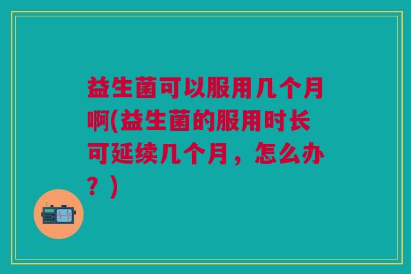 益生菌可以服用几个月啊(益生菌的服用时长可延续几个月,怎么办?)
