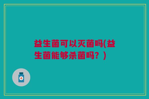 益生菌可以灭菌吗(益生菌能够杀菌吗?) 益生菌可以灭菌吗(益生菌能够杀菌吗?)
