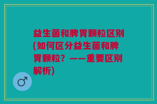 益生菌和脾胃颗粒区别(如何区分益生菌和脾胃颗粒?——重要区别解析)
