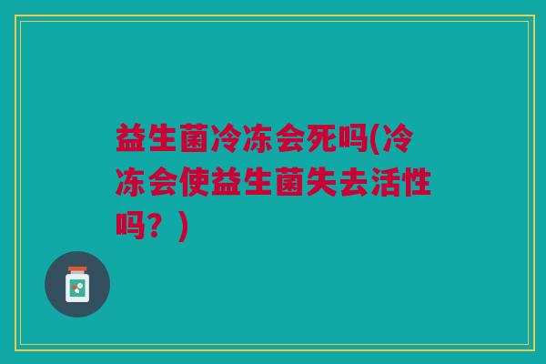 益生菌冷冻会死吗(冷冻会使益生菌失去活性吗?)