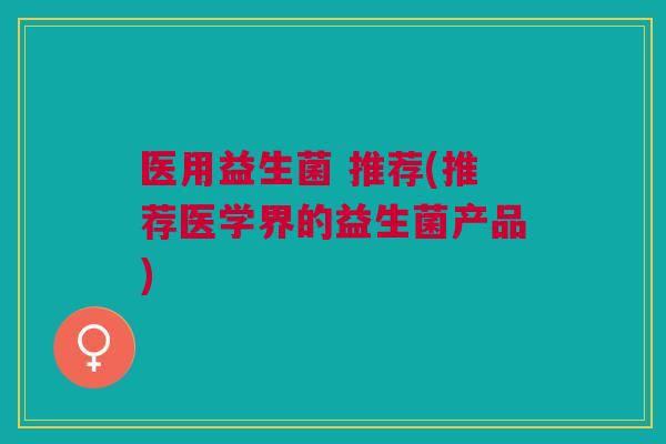 医用益生菌 推荐(推荐医学界的益生菌产品)