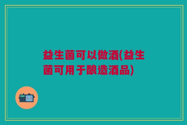 益生菌可以做酒(益生菌可用于酿造酒品)
