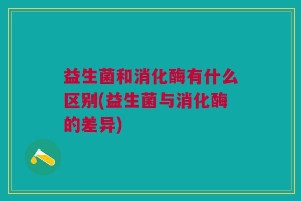 益生菌和消化酶有什么区别(益生菌与消化酶的差异)