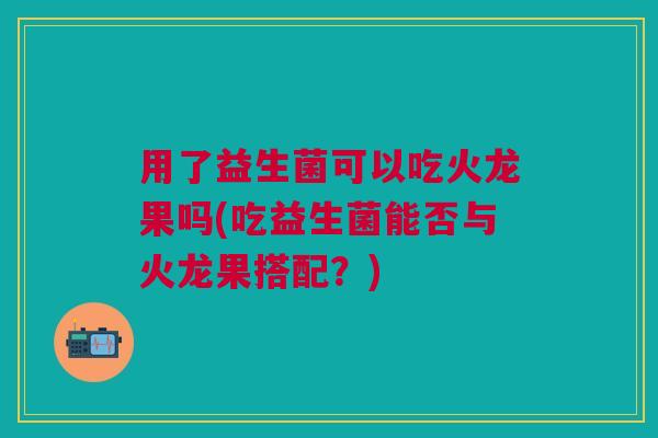 用了益生菌可以吃火龙果吗(吃益生菌能否与火龙果搭配?) 用了益生菌可以吃火龙果吗(吃益生菌能否与火龙果搭配?)