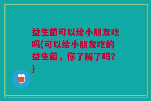 益生菌可以给小朋友吃吗(可以给小朋友吃的益生菌,你了解了吗?) 益生菌可以给小朋友吃吗(可以给小朋友吃的益生菌,你了解了吗?)