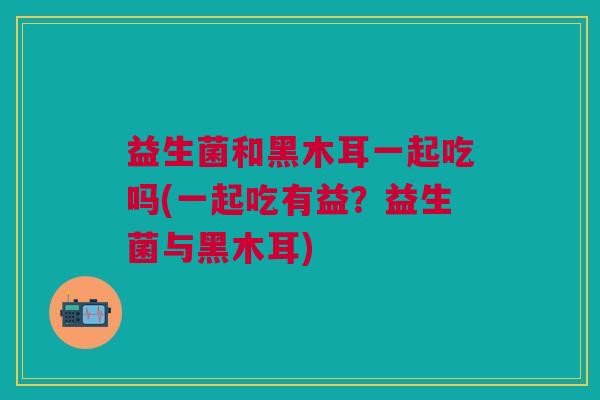 益生菌和黑木耳一起吃吗(一起吃有益?益生菌与黑木耳)