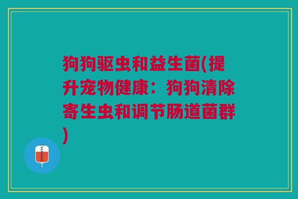 狗狗驱虫和益生菌(提升宠物健康:狗狗清除寄生虫和调节肠道菌群)