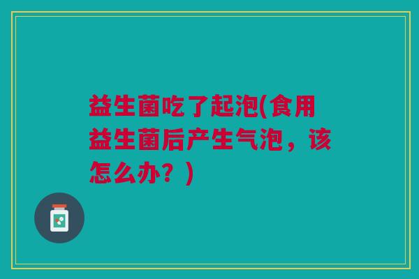 益生菌吃了起泡(食用益生菌后产生气泡,该怎么办?) 益生菌吃了起泡(食用益生菌后产生气泡,该怎么办?)