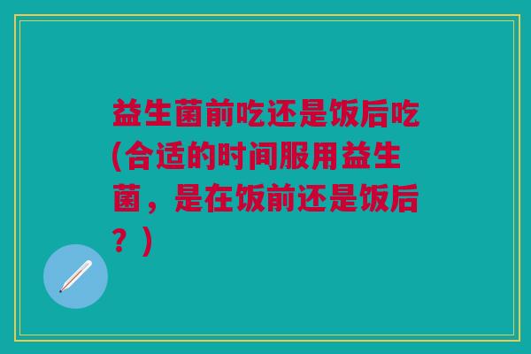 益生菌前吃还是饭后吃(合适的时间服用益生菌,是在饭前还是饭后?)