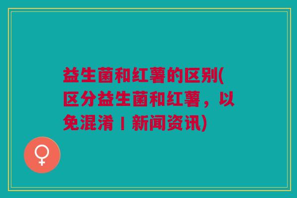 益生菌和红薯的区别(区分益生菌和红薯,以免混淆丨新闻资讯)