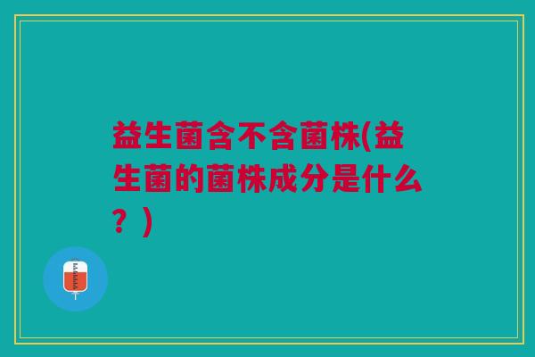 益生菌含不含菌株(益生菌的菌株成分是什么?) 益生菌含不含菌株(益生菌的菌株成分是什么?)