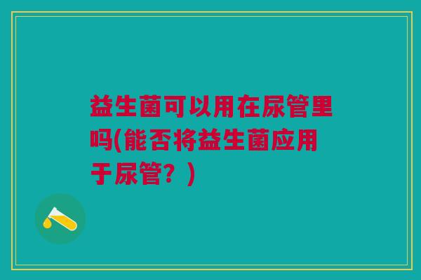 益生菌可以用在尿管里吗(能否将益生菌应用于尿管?) 益生菌可以用在尿管里吗(能否将益生菌应用于尿管?)