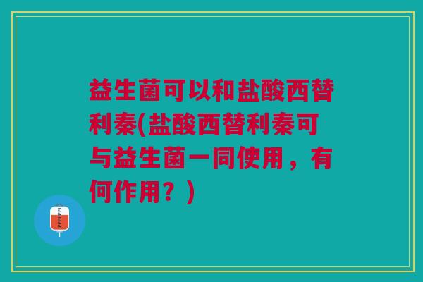 益生菌可以和盐酸西替利秦(盐酸西替利秦可与益生菌一同使用,有何作用?)
