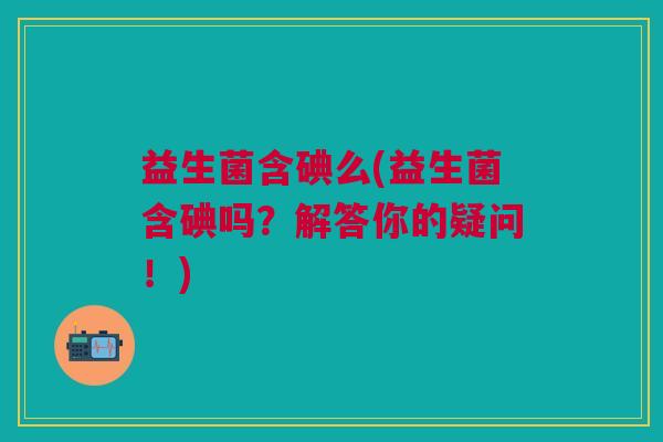 益生菌含碘么(益生菌含碘吗?解答你的疑问!) 益生菌含碘么(益生菌含碘吗?解答你的疑问!)