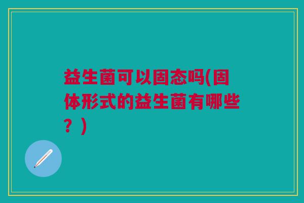 益生菌可以固态吗(固体形式的益生菌有哪些?) 益生菌可以固态吗(固体形式的益生菌有哪些?)