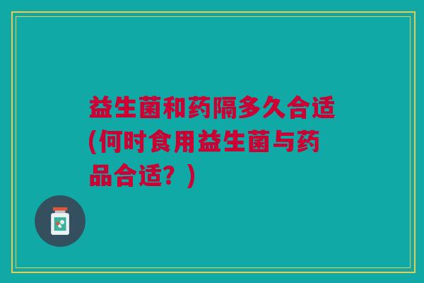 益生菌和药隔多久合适(何时食用益生菌与药品合适?)