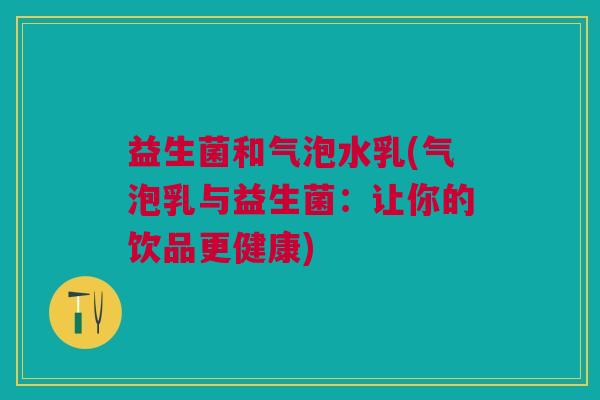 益生菌和气泡水乳(气泡乳与益生菌:让你的饮品更健康) 益生菌和气泡水乳(气泡乳与益生菌:让你的饮品更健康)