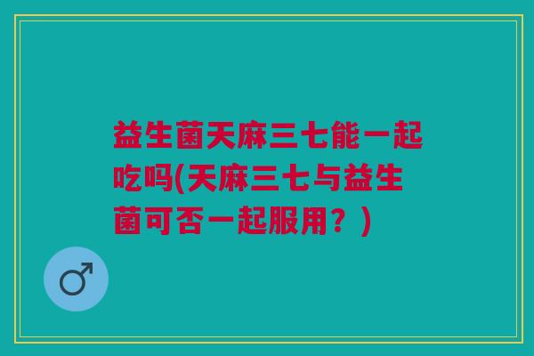 益生菌天麻三七能一起吃吗(天麻三七与益生菌可否一起服用?)