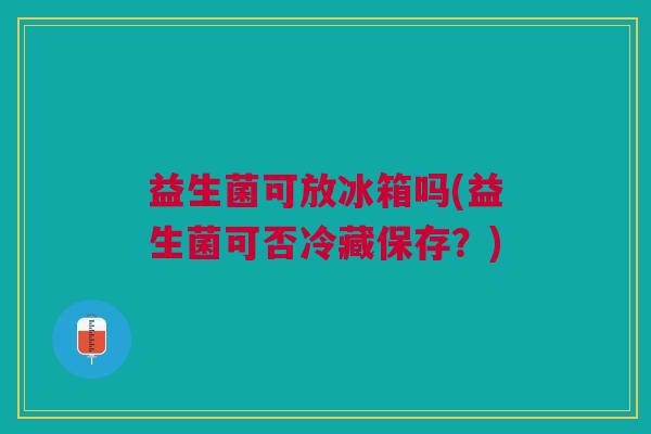 益生菌可放冰箱吗(益生菌可否冷藏保存?)