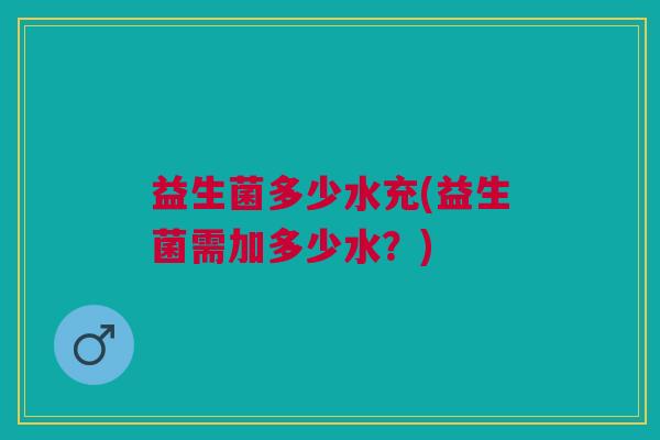 益生菌多少水充(益生菌需加多少水?) 益生菌多少水充(益生菌需加多少水?)