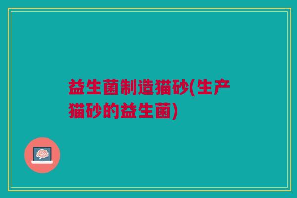 益生菌制造猫砂(生产猫砂的益生菌) 益生菌制造猫砂(生产猫砂的益生菌)