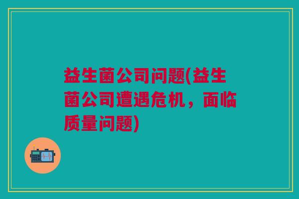 益生菌公司问题(益生菌公司遭遇危机,面临质量问题) 益生菌公司问题(益生菌公司遭遇危机,面临质量问题)