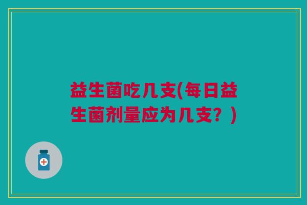 益生菌吃几支(每日益生菌剂量应为几支?)