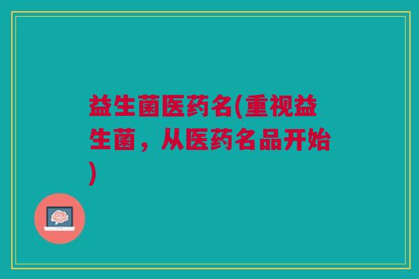 益生菌医药名(重视益生菌,从医药名品开始)