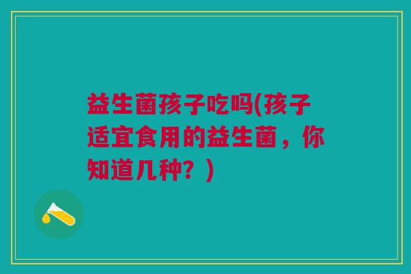益生菌孩子吃吗(孩子适宜食用的益生菌,你知道几种?)