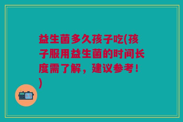益生菌多久孩子吃(孩子服用益生菌的时间长度需了解,建议参考!)
