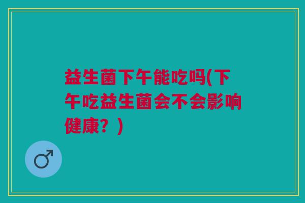 益生菌下午能吃吗(下午吃益生菌会不会影响健康?)