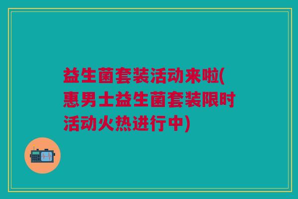 益生菌套装活动来啦(惠男士益生菌套装限时活动火热进行中)