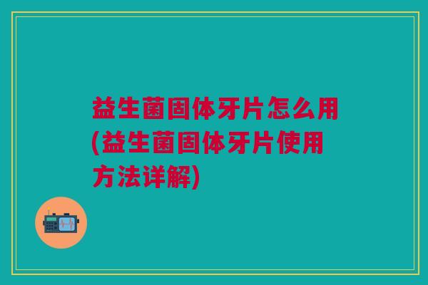 益生菌固体牙片怎么用(益生菌固体牙片使用方法详解) 益生菌固体牙片怎么用(益生菌固体牙片使用方法详解)