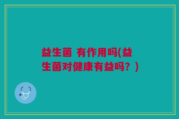 益生菌 有作用吗(益生菌对健康有益吗?)