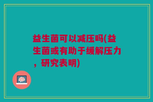 益生菌可以减压吗(益生菌或有助于缓解压力，研究表明)