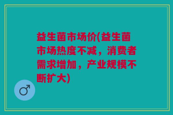 益生菌市场价(益生菌市场热度不减，消费者需求增加，产业规模不断扩大)