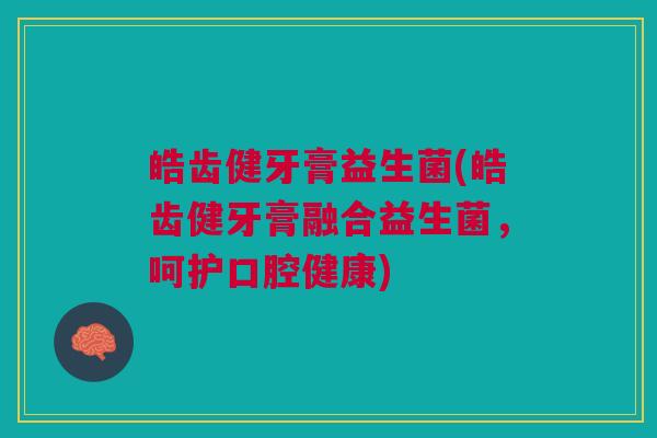 皓齿健牙膏益生菌(皓齿健牙膏融合益生菌,呵护口腔健康)
