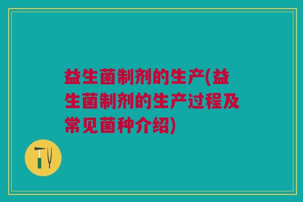 益生菌制剂的生产(益生菌制剂的生产过程及常见菌种介绍)