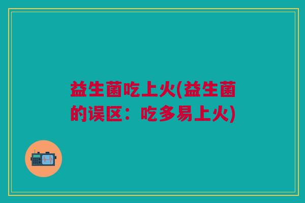 益生菌吃上火(益生菌的误区:吃多易上火) 益生菌吃上火(益生菌的误区:吃多易上火)