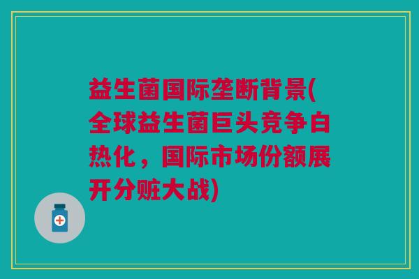 益生菌国际垄断背景(全球益生菌巨头竞争白热化,国际市场份额展开分赃大战) 益生菌国际垄断背景(全球益生菌巨头竞争白热化,国际市场份额展开分赃大战)