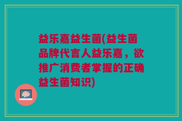 益乐嘉益生菌(益生菌品牌代言人益乐嘉,欲推广消费者掌握的正确益生菌知识) 益乐嘉益生菌(益生菌品牌代言人益乐嘉,欲推广消费者掌握的正确益生菌知识)