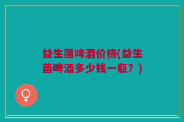 益生菌啤酒价格(益生菌啤酒多少钱一瓶?)
