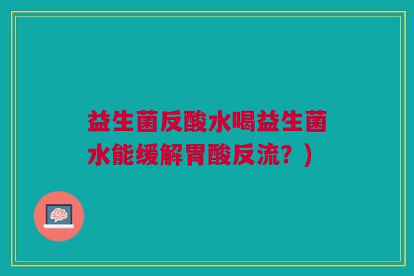 益生菌反酸水喝益生菌水能缓解胃酸反流?)