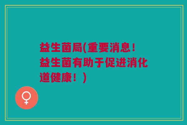 益生菌局(重要消息!益生菌有助于促进消化道健康!) 益生菌局(重要消息!益生菌有助于促进消化道健康!)