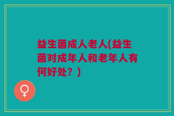 益生菌成人老人(益生菌对成年人和老年人有何好处?) 益生菌成人老人(益生菌对成年人和老年人有何好处?)