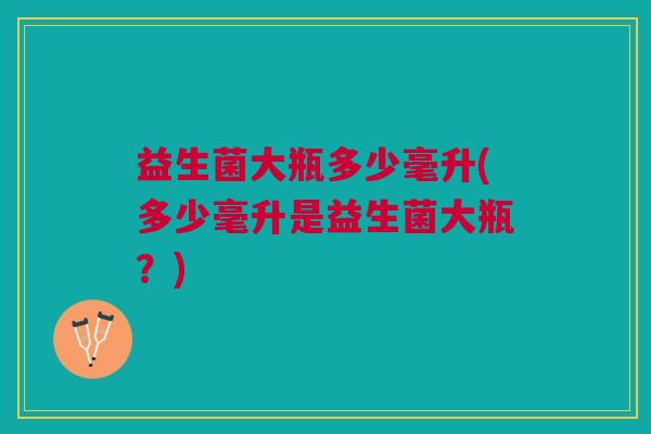 益生菌大瓶多少毫升(多少毫升是益生菌大瓶?)