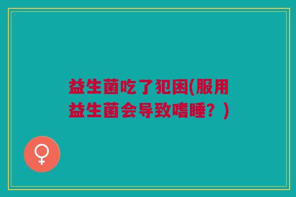 益生菌吃了犯困(服用益生菌会导致嗜睡?)