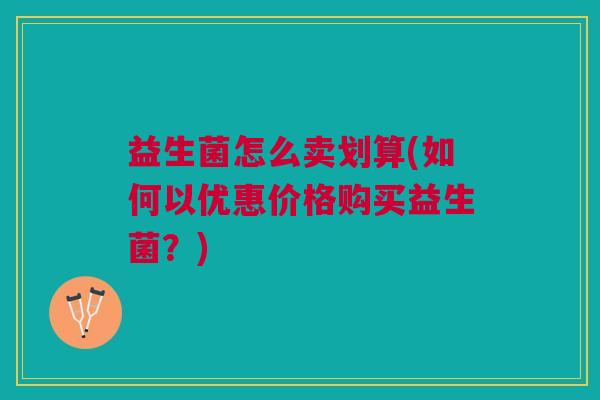 益生菌怎么卖划算(如何以优惠价格购买益生菌?)